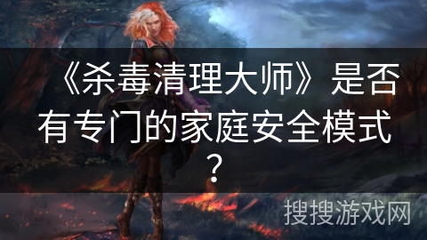 《杀毒清理大师》是否有专门的家庭安全模式？