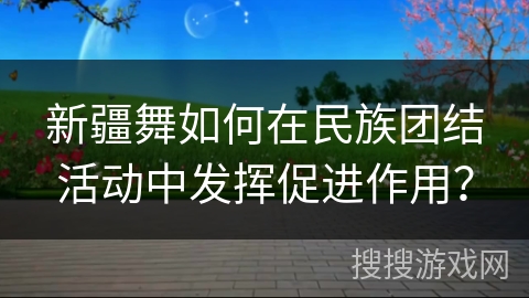 新疆舞如何在民族团结活动中发挥促进作用？