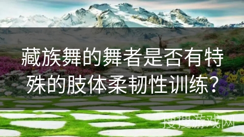 藏族舞的舞者是否有特殊的肢体柔韧性训练？