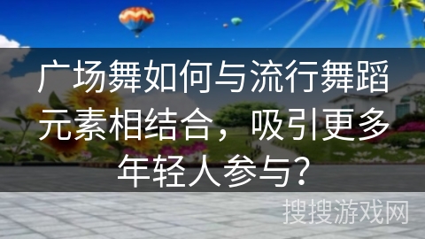 广场舞如何与流行舞蹈元素相结合，吸引更多年轻人参与？