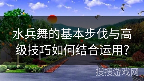 水兵舞的基本步伐与高级技巧如何结合运用？