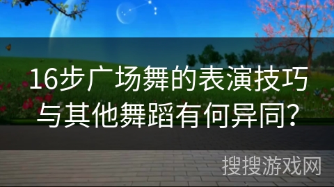16步广场舞的表演技巧与其他舞蹈有何异同？