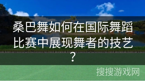 桑巴舞如何在国际舞蹈比赛中展现舞者的技艺？