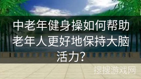 中老年健身操如何帮助老年人更好地保持大脑活力？