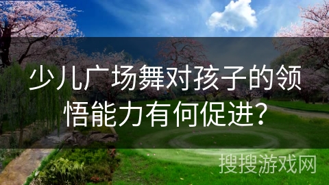 少儿广场舞对孩子的领悟能力有何促进？