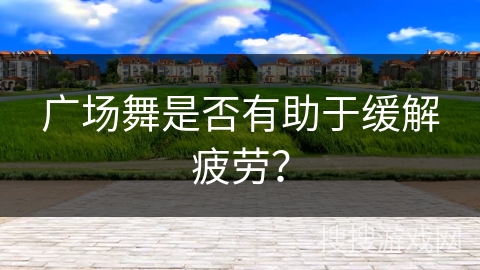 广场舞是否有助于缓解疲劳？