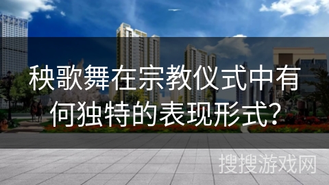 秧歌舞在宗教仪式中有何独特的表现形式？