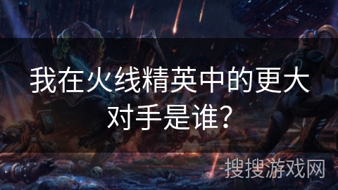 我在火线精英中的更大对手是谁？