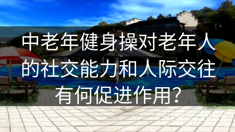 中老年健身操对老年人的社交能力和人际交往有何促进作用？
