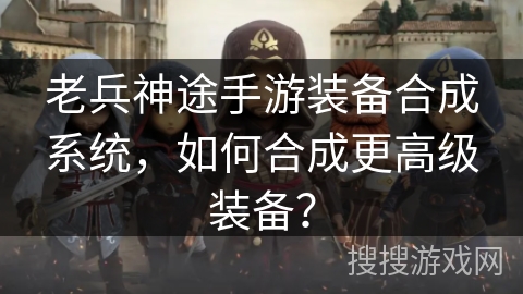 老兵神途手游装备合成系统，如何合成更高级装备？
