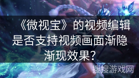 《微视宝》的视频编辑是否支持视频画面渐隐渐现效果？