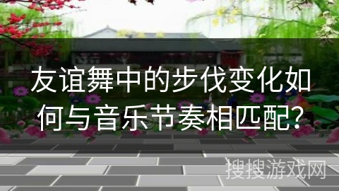 友谊舞中的步伐变化如何与音乐节奏相匹配？