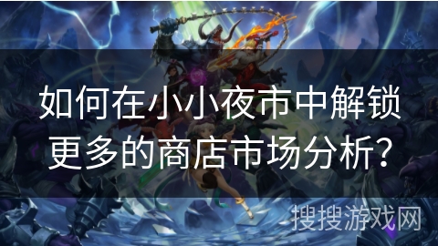 如何在小小夜市中解锁更多的商店市场分析？