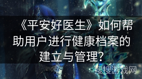 《平安好医生》如何帮助用户进行健康档案的建立与管理？