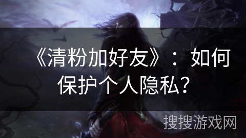 《清粉加好友》：如何保护个人隐私？