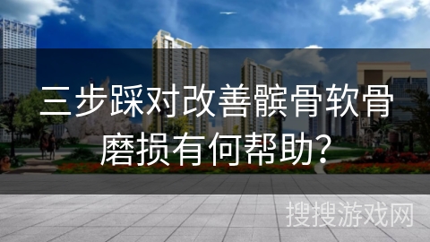 三步踩对改善髌骨软骨磨损有何帮助？