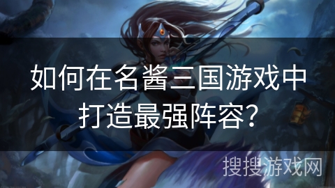 如何在名酱三国游戏中打造最强阵容？
