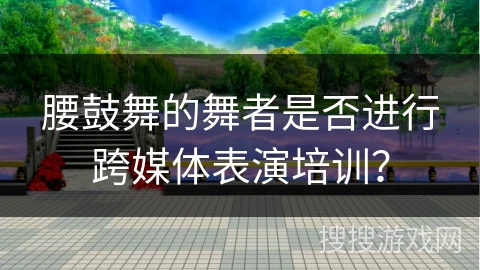 腰鼓舞的舞者是否进行跨媒体表演培训？