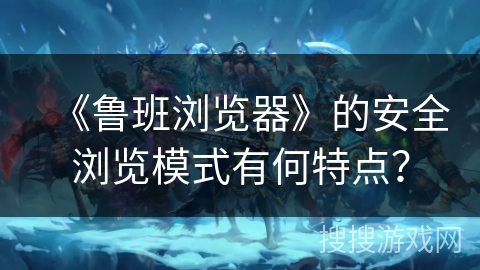 《鲁班浏览器》的安全浏览模式有何特点？