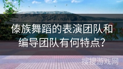 傣族舞蹈的表演团队和编导团队有何特点？