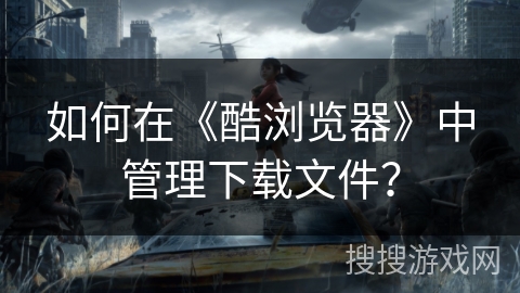 如何在《酷浏览器》中管理下载文件？