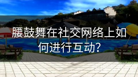 腰鼓舞在社交网络上如何进行互动？