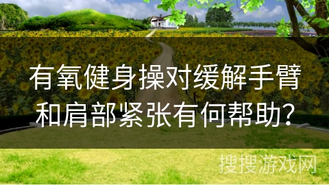 有氧健身操对缓解手臂和肩部紧张有何帮助？