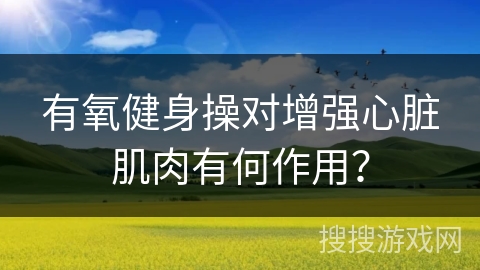 有氧健身操对增强心脏肌肉有何作用？