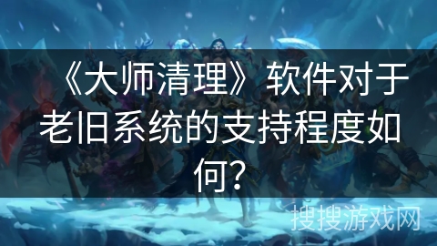 《大师清理》软件对于老旧系统的支持程度如何？
