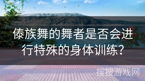 傣族舞的舞者是否会进行特殊的身体训练？