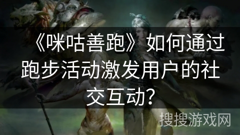 《咪咕善跑》如何通过跑步活动激发用户的社交互动？