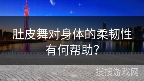 肚皮舞对身体的柔韧性有何帮助？