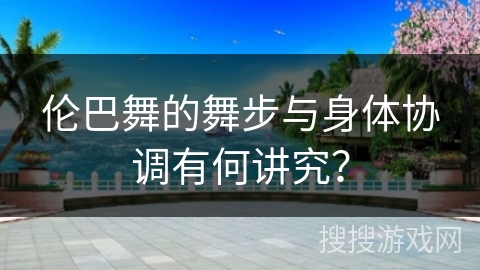 伦巴舞的舞步与身体协调有何讲究？