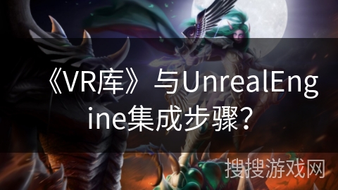 《VR库》与UnrealEngine集成步骤？