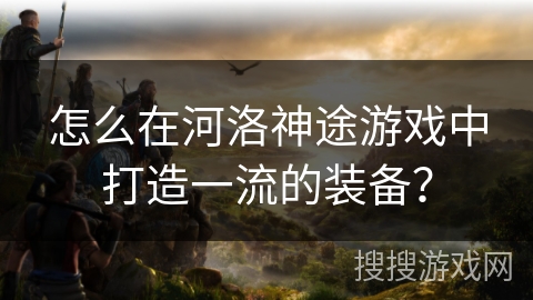 怎么在河洛神途游戏中打造一流的装备？