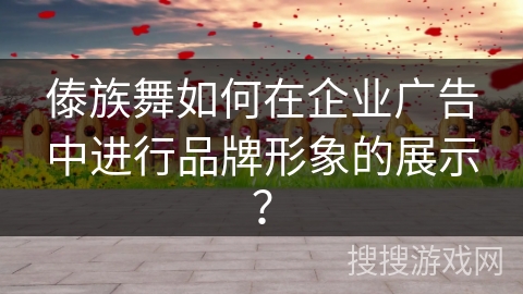 傣族舞如何在企业广告中进行品牌形象的展示？