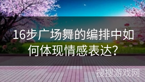 16步广场舞的编排中如何体现情感表达? 16步广场舞的编排中如何体现情感表达?