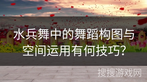 水兵舞中的舞蹈构图与空间运用有何技巧？