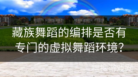 藏族舞蹈的编排是否有专门的虚拟舞蹈环境？