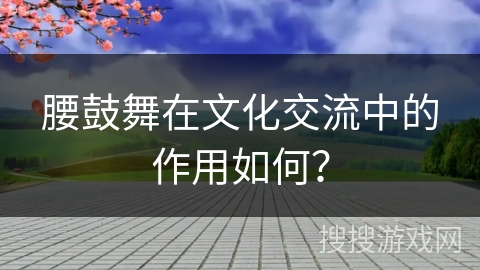 腰鼓舞在文化交流中的作用如何？