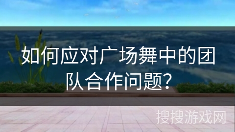 如何应对广场舞中的团队合作问题？
