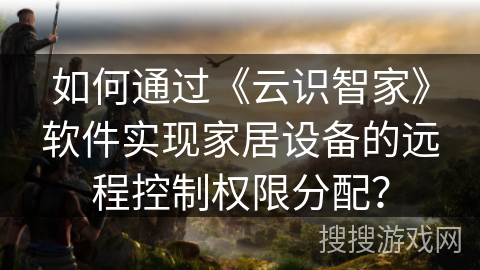 如何通过《云识智家》软件实现家居设备的远程控制权限分配? 如何通过《云识智家》软件实现家居设备的远程控制权限分配?