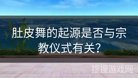肚皮舞的起源是否与宗教仪式有关？