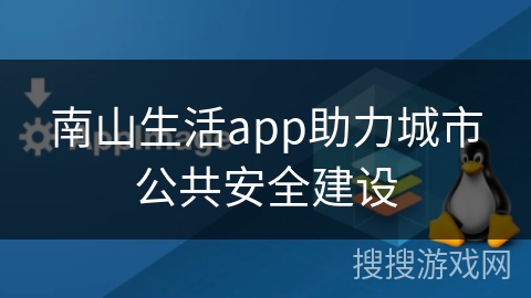 南山生活app助力城市公共安全建设 南山生活app助力城市公共安全建设