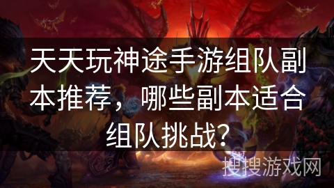 天天玩神途手游组队副本推荐,哪些副本适合组队挑战? 天天玩神途手游组队副本推荐,哪些副本适合组队挑战?