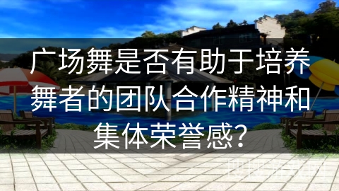 广场舞是否有助于培养舞者的团队合作精神和集体荣誉感？
