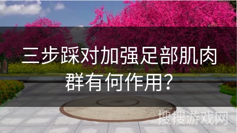 三步踩对加强足部肌肉群有何作用？