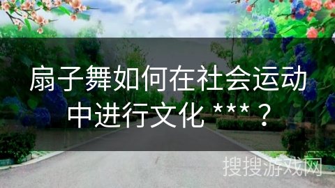 扇子舞如何在社会运动中进行文化 *** ？