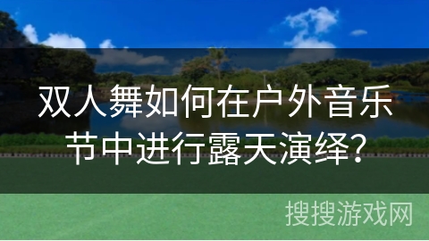 双人舞如何在户外音乐节中进行露天演绎？