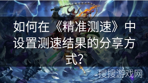 如何在《精准测速》中设置测速结果的分享方式？